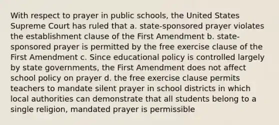 With respect to prayer in public schools, the United States Supreme Court has ruled that a. state-sponsored prayer violates the establishment clause of the First Amendment b. state-sponsored prayer is permitted by the free exercise clause of the First Amendment c. Since educational policy is controlled largely by state governments, the First Amendment does not affect school policy on prayer d. the free exercise clause permits teachers to mandate silent prayer in school districts in which local authorities can demonstrate that all students belong to a single religion, mandated prayer is permissible