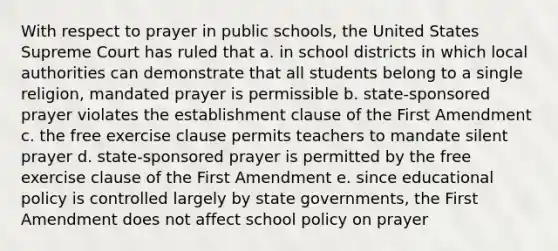 With respect to prayer in public schools, the United States Supreme Court has ruled that a. in school districts in which local authorities can demonstrate that all students belong to a single religion, mandated prayer is permissible b. state-sponsored prayer violates the establishment clause of the First Amendment c. the free exercise clause permits teachers to mandate silent prayer d. state-sponsored prayer is permitted by the free exercise clause of the First Amendment e. since educational policy is controlled largely by state governments, the First Amendment does not affect school policy on prayer