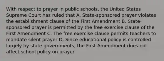 With respect to prayer in public schools, the United States Supreme Court has ruled that A. State-sponsored prayer violates the establishment clause of the First Amendment B. State-sponsored prayer is permitted by the free exercise clause of the First Amendment C. The free exercise clause permits teachers to mandate silent prayer D. Since educational policy is controlled largely by state governments, the First Amendment does not affect school policy on prayer