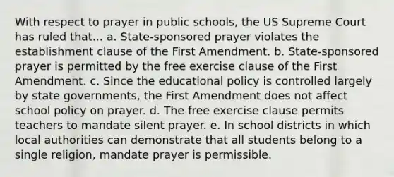 With respect to prayer in public schools, the US Supreme Court has ruled that... a. State-sponsored prayer violates the establishment clause of the First Amendment. b. State-sponsored prayer is permitted by the free exercise clause of the First Amendment. c. Since the educational policy is controlled largely by state governments, the First Amendment does not affect school policy on prayer. d. The free exercise clause permits teachers to mandate silent prayer. e. In school districts in which local authorities can demonstrate that all students belong to a single religion, mandate prayer is permissible.