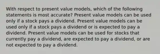 With respect to present value models, which of the following statements is most accurate? Present value models can be used only if a stock pays a dividend. Present value models can be used only if a stock pays a dividend or is expected to pay a dividend. Present value models can be used for stocks that currently pay a dividend, are expected to pay a dividend, or are not expected to pay a dividend.