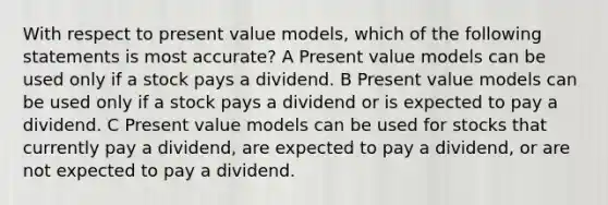 With respect to present value models, which of the following statements is most accurate? A Present value models can be used only if a stock pays a dividend. B Present value models can be used only if a stock pays a dividend or is expected to pay a dividend. C Present value models can be used for stocks that currently pay a dividend, are expected to pay a dividend, or are not expected to pay a dividend.