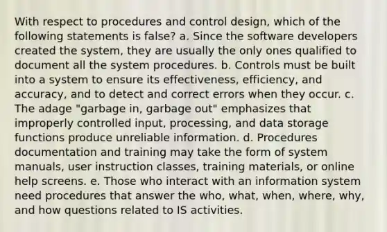 With respect to procedures and control design, which of the following statements is false? a. Since the software developers created the system, they are usually the only ones qualified to document all the system procedures. b. Controls must be built into a system to ensure its effectiveness, efficiency, and accuracy, and to detect and correct errors when they occur. c. The adage "garbage in, garbage out" emphasizes that improperly controlled input, processing, and data storage functions produce unreliable information. d. Procedures documentation and training may take the form of system manuals, user instruction classes, training materials, or online help screens. e. Those who interact with an information system need procedures that answer the who, what, when, where, why, and how questions related to IS activities.