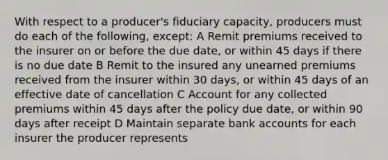 With respect to a producer's fiduciary capacity, producers must do each of the following, except: A Remit premiums received to the insurer on or before the due date, or within 45 days if there is no due date B Remit to the insured any unearned premiums received from the insurer within 30 days, or within 45 days of an effective date of cancellation C Account for any collected premiums within 45 days after the policy due date, or within 90 days after receipt D Maintain separate bank accounts for each insurer the producer represents