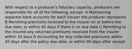 With respect to a producer's fiduciary capacity, producers are responsible for all of the following, except: A Maintaining separate bank accounts for each insurer the producer represents B Remitting premiums received to the insurer on or before the due date, or within 45 days if there is no due date C Remitting to the insured any returned premiums received from the insurer within 30 days D Accounting for any collected premiums within 45 days after the policy due date, or within 90 days after receipt