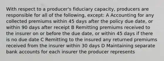 With respect to a producer's fiduciary capacity, producers are responsible for all of the following, except: A Accounting for any collected premiums within 45 days after the policy due date, or within 90 days after receipt B Remitting premiums received to the insurer on or before the due date, or within 45 days if there is no due date C Remitting to the insured any returned premiums received from the insurer within 30 days D Maintaining separate bank accounts for each insurer the producer represents