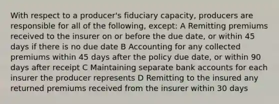 With respect to a producer's fiduciary capacity, producers are responsible for all of the following, except: A Remitting premiums received to the insurer on or before the due date, or within 45 days if there is no due date B Accounting for any collected premiums within 45 days after the policy due date, or within 90 days after receipt C Maintaining separate bank accounts for each insurer the producer represents D Remitting to the insured any returned premiums received from the insurer within 30 days