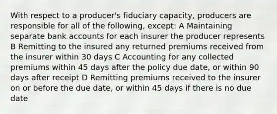 With respect to a producer's fiduciary capacity, producers are responsible for all of the following, except: A Maintaining separate bank accounts for each insurer the producer represents B Remitting to the insured any returned premiums received from the insurer within 30 days C Accounting for any collected premiums within 45 days after the policy due date, or within 90 days after receipt D Remitting premiums received to the insurer on or before the due date, or within 45 days if there is no due date