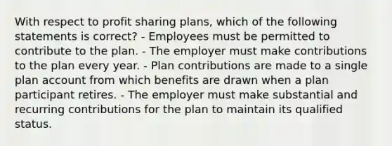 With respect to profit sharing plans, which of the following statements is correct? - Employees must be permitted to contribute to the plan. - The employer must make contributions to the plan every year. - Plan contributions are made to a single plan account from which benefits are drawn when a plan participant retires. - The employer must make substantial and recurring contributions for the plan to maintain its qualified status.