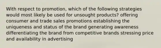 With respect to promotion, which of the following strategies would most likely be used for unsought products? offering consumer and trade sales promotions establishing the uniqueness and status of the brand generating awareness differentiating the brand from competitive brands stressing price and availability in advertising