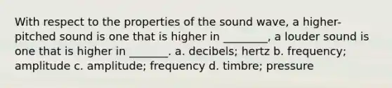 With respect to the properties of the sound wave, a higher-pitched sound is one that is higher in ________, a louder sound is one that is higher in _______. a. decibels; hertz b. frequency; amplitude c. amplitude; frequency d. timbre; pressure