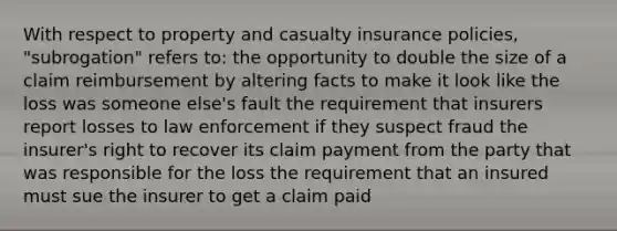 With respect to property and casualty insurance policies, "subrogation" refers to: the opportunity to double the size of a claim reimbursement by altering facts to make it look like the loss was someone else's fault the requirement that insurers report losses to law enforcement if they suspect fraud the insurer's right to recover its claim payment from the party that was responsible for the loss the requirement that an insured must sue the insurer to get a claim paid