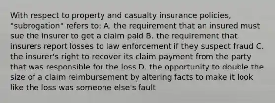 With respect to property and casualty insurance policies, "subrogation" refers to: A. the requirement that an insured must sue the insurer to get a claim paid B. the requirement that insurers report losses to law enforcement if they suspect fraud C. the insurer's right to recover its claim payment from the party that was responsible for the loss D. the opportunity to double the size of a claim reimbursement by altering facts to make it look like the loss was someone else's fault