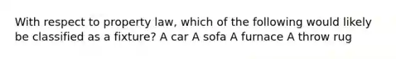 With respect to property law, which of the following would likely be classified as a fixture? A car A sofa A furnace A throw rug