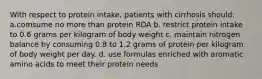 With respect to protein intake, patients with cirrhosis should: a.comsume no more than protein RDA b. restrict protein intake to 0.6 grams per kilogram of body weight c. maintain nitrogen balance by consuming 0.8 to 1.2 grams of protein per kilogram of body weight per day. d. use formulas enriched with aromatic amino acids to meet their protein needs