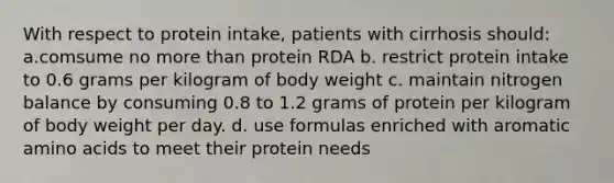 With respect to protein intake, patients with cirrhosis should: a.comsume no more than protein RDA b. restrict protein intake to 0.6 grams per kilogram of body weight c. maintain nitrogen balance by consuming 0.8 to 1.2 grams of protein per kilogram of body weight per day. d. use formulas enriched with aromatic amino acids to meet their protein needs