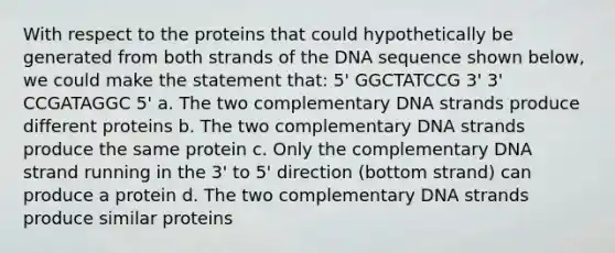 With respect to the proteins that could hypothetically be generated from both strands of the DNA sequence shown below, we could make the statement that: 5' GGCTATCCG 3' 3' CCGATAGGC 5' a. The two complementary DNA strands produce different proteins b. The two complementary DNA strands produce the same protein c. Only the complementary DNA strand running in the 3' to 5' direction (bottom strand) can produce a protein d. The two complementary DNA strands produce similar proteins