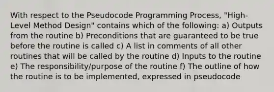 With respect to the Pseudocode Programming Process, "High-Level Method Design" contains which of the following: a) Outputs from the routine b) Preconditions that are guaranteed to be true before the routine is called c) A list in comments of all other routines that will be called by the routine d) Inputs to the routine e) The responsibility/purpose of the routine f) The outline of how the routine is to be implemented, expressed in pseudocode