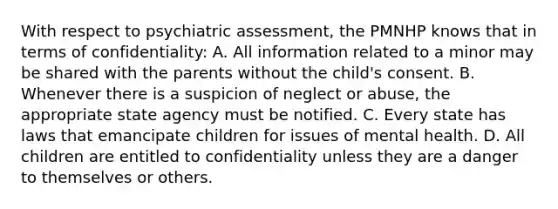 With respect to psychiatric assessment, the PMNHP knows that in terms of confidentiality: A. All information related to a minor may be shared with the parents without the child's consent. B. Whenever there is a suspicion of neglect or abuse, the appropriate state agency must be notified. C. Every state has laws that emancipate children for issues of mental health. D. All children are entitled to confidentiality unless they are a danger to themselves or others.