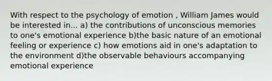 With respect to the psychology of emotion , William James would be interested in... a) the contributions of unconscious memories to one's emotional experience b)the basic nature of an emotional feeling or experience c) how emotions aid in one's adaptation to the environment d)the observable behaviours accompanying emotional experience