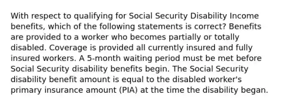 With respect to qualifying for Social Security Disability Income benefits, which of the following statements is correct? Benefits are provided to a worker who becomes partially or totally disabled. Coverage is provided all currently insured and fully insured workers. A 5-month waiting period must be met before Social Security disability benefits begin. The Social Security disability benefit amount is equal to the disabled worker's primary insurance amount (PIA) at the time the disability began.