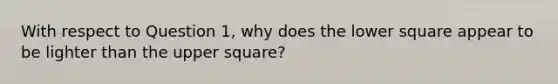 With respect to Question 1, why does the lower square appear to be lighter than the upper square?