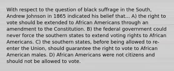 With respect to the question of black suffrage in the South, Andrew Johnson in 1865 indicated his belief that... A) the right to vote should be extended to African Americans through an amendment to the Constitution. B) the federal government could never force the southern states to extend voting rights to African Americans. C) the southern states, before being allowed to re-enter the Union, should guarantee the right to vote to African American males. D) African Americans were not citizens and should not be allowed to vote.