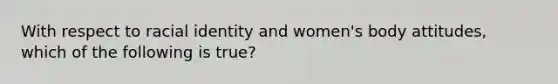 With respect to racial identity and women's body attitudes, which of the following is true?