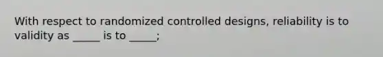 With respect to randomized controlled designs, reliability is to validity as _____ is to _____;