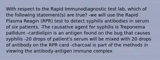 With respect to the Rapid Immunodiagnostic test lab, which of the following statement(s) are true? -we will use the Rapid Plasma Reagin (RPR) test to detect syphilis antibodies in serum of six patients. -The causative agent for syphilis is Treponema pallidum -cardiolipin is an antigen found on the bug that causes syphilis -20 drops of patient's serum will be mixed with 20 drops of antibody on the RPR card -charcoal is part of the methods in viewing the antibody-antigen immune complex