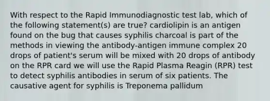 With respect to the Rapid Immunodiagnostic test lab, which of the following statement(s) are true? cardiolipin is an antigen found on the bug that causes syphilis charcoal is part of the methods in viewing the antibody-antigen immune complex 20 drops of patient's serum will be mixed with 20 drops of antibody on the RPR card we will use the Rapid Plasma Reagin (RPR) test to detect syphilis antibodies in serum of six patients. The causative agent for syphilis is Treponema pallidum