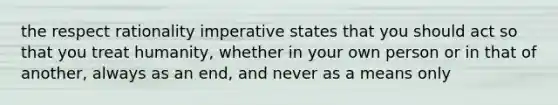 the respect rationality imperative states that you should act so that you treat humanity, whether in your own person or in that of another, always as an end, and never as a means only