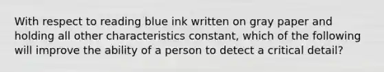 With respect to reading blue ink written on gray paper and holding all other characteristics constant, which of the following will improve the ability of a person to detect a critical detail?