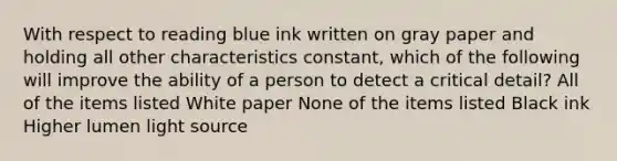 With respect to reading blue ink written on gray paper and holding all other characteristics constant, which of the following will improve the ability of a person to detect a critical detail? All of the items listed White paper None of the items listed Black ink Higher lumen light source