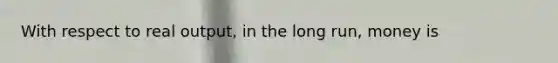 With respect to real output, in the long run, money is