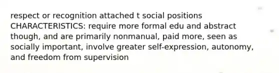 respect or recognition attached t social positions CHARACTERISTICS: require more formal edu and abstract though, and are primarily nonmanual, paid more, seen as socially important, involve greater self-expression, autonomy, and freedom from supervision