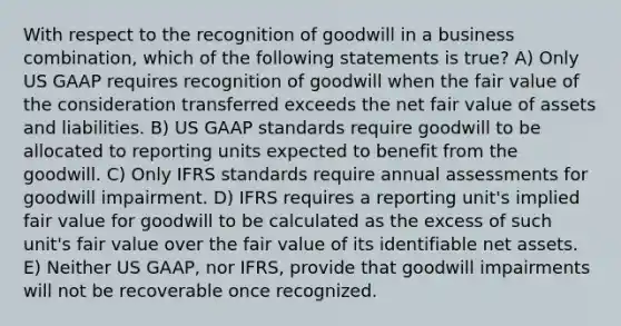 With respect to the recognition of goodwill in a business combination, which of the following statements is true? A) Only US GAAP requires recognition of goodwill when the fair value of the consideration transferred exceeds the net fair value of assets and liabilities. B) US GAAP standards require goodwill to be allocated to reporting units expected to benefit from the goodwill. C) Only IFRS standards require annual assessments for goodwill impairment. D) IFRS requires a reporting unit's implied fair value for goodwill to be calculated as the excess of such unit's fair value over the fair value of its identifiable net assets. E) Neither US GAAP, nor IFRS, provide that goodwill impairments will not be recoverable once recognized.