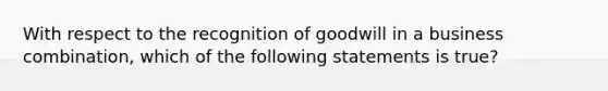 With respect to the recognition of goodwill in a business combination, which of the following statements is true?