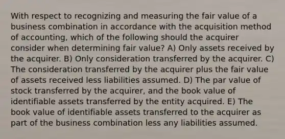 With respect to recognizing and measuring the fair value of a business combination in accordance with the acquisition method of accounting, which of the following should the acquirer consider when determining fair value? A) Only assets received by the acquirer. B) Only consideration transferred by the acquirer. C) The consideration transferred by the acquirer plus the fair value of assets received less liabilities assumed. D) The par value of stock transferred by the acquirer, and the book value of identifiable assets transferred by the entity acquired. E) The book value of identifiable assets transferred to the acquirer as part of the business combination less any liabilities assumed.