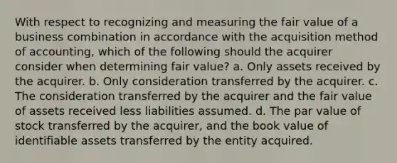 With respect to recognizing and measuring the fair value of a business combination in accordance with the acquisition method of accounting, which of the following should the acquirer consider when determining fair value? a. Only assets received by the acquirer. b. Only consideration transferred by the acquirer. c. The consideration transferred by the acquirer and the fair value of assets received less liabilities assumed. d. The par value of stock transferred by the acquirer, and the book value of identifiable assets transferred by the entity acquired.