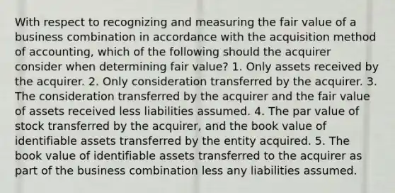 With respect to recognizing and measuring the fair value of a business combination in accordance with the acquisition method of accounting, which of the following should the acquirer consider when determining fair value? 1. Only assets received by the acquirer. 2. Only consideration transferred by the acquirer. 3. The consideration transferred by the acquirer and the fair value of assets received less liabilities assumed. 4. The par value of stock transferred by the acquirer, and the book value of identifiable assets transferred by the entity acquired. 5. The book value of identifiable assets transferred to the acquirer as part of the business combination less any liabilities assumed.