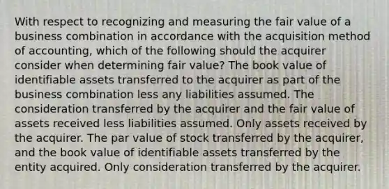 With respect to recognizing and measuring the fair value of a business combination in accordance with the acquisition method of accounting, which of the following should the acquirer consider when determining fair value? The book value of identifiable assets transferred to the acquirer as part of the business combination less any liabilities assumed. The consideration transferred by the acquirer and the fair value of assets received less liabilities assumed. Only assets received by the acquirer. The par value of stock transferred by the acquirer, and the book value of identifiable assets transferred by the entity acquired. Only consideration transferred by the acquirer.