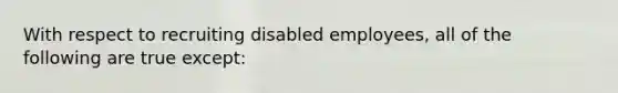 With respect to recruiting disabled employees, all of the following are true except: