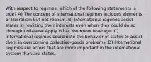 With respect to regimes, which of the following statements is true? A) The concept of international regimes includes elements of liberalism but not realism. B) International regimes assist states in realizing their interests even when they could do so through unilateral Apply What You Know leverage. C) International regimes coordinate the behavior of states to assist them in overcoming collective-goods problems. D) International regimes are actors that are more important in the international system than are states.