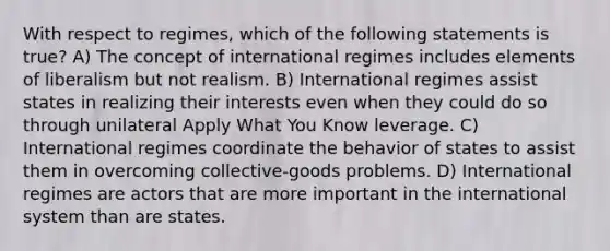 With respect to regimes, which of the following statements is true? A) The concept of international regimes includes elements of liberalism but not realism. B) International regimes assist states in realizing their interests even when they could do so through unilateral Apply What You Know leverage. C) International regimes coordinate the behavior of states to assist them in overcoming collective-goods problems. D) International regimes are actors that are more important in the international system than are states.