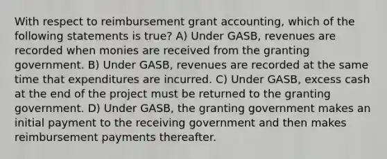 With respect to reimbursement grant accounting, which of the following statements is true? A) Under GASB, revenues are recorded when monies are received from the granting government. B) Under GASB, revenues are recorded at the same time that expenditures are incurred. C) Under GASB, excess cash at the end of the project must be returned to the granting government. D) Under GASB, the granting government makes an initial payment to the receiving government and then makes reimbursement payments thereafter.