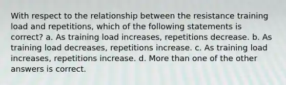 With respect to the relationship between the resistance training load and repetitions, which of the following statements is correct? a. As training load increases, repetitions decrease. b. As training load decreases, repetitions increase. c. As training load increases, repetitions increase. d. More than one of the other answers is correct.