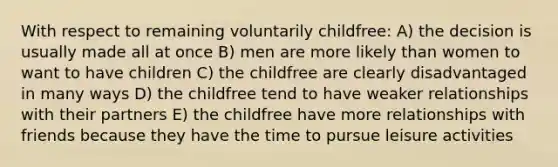 With respect to remaining voluntarily childfree: A) the decision is usually made all at once B) men are more likely than women to want to have children C) the childfree are clearly disadvantaged in many ways D) the childfree tend to have weaker relationships with their partners E) the childfree have more relationships with friends because they have the time to pursue leisure activities