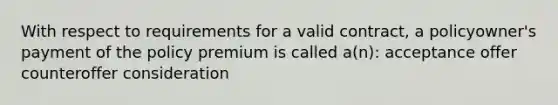 With respect to requirements for a valid contract, a policyowner's payment of the policy premium is called a(n): acceptance offer counteroffer consideration