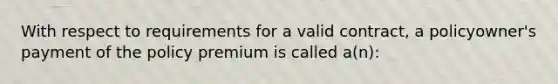 With respect to requirements for a valid contract, a policyowner's payment of the policy premium is called a(n):